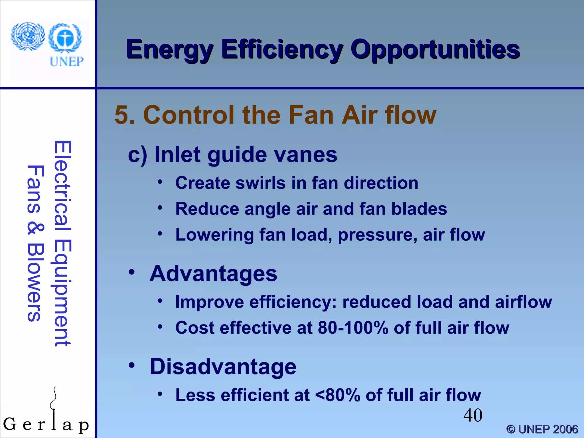 40
©© UNEP 2006UNEP 2006
Energy Efficiency OpportunitiesEnergy Efficiency OpportunitiesElectricalEquipment
Fans&Blowers
c) Inlet guide vanes
• Create swirls in fan direction
• Reduce angle air and fan blades
• Lowering fan load, pressure, air flow
• Advantages
• Improve efficiency: reduced load and airflow
• Cost effective at 80-100% of full air flow
• Disadvantage
• Less efficient at <80% of full air flow
5. Control the Fan Air flow
 
