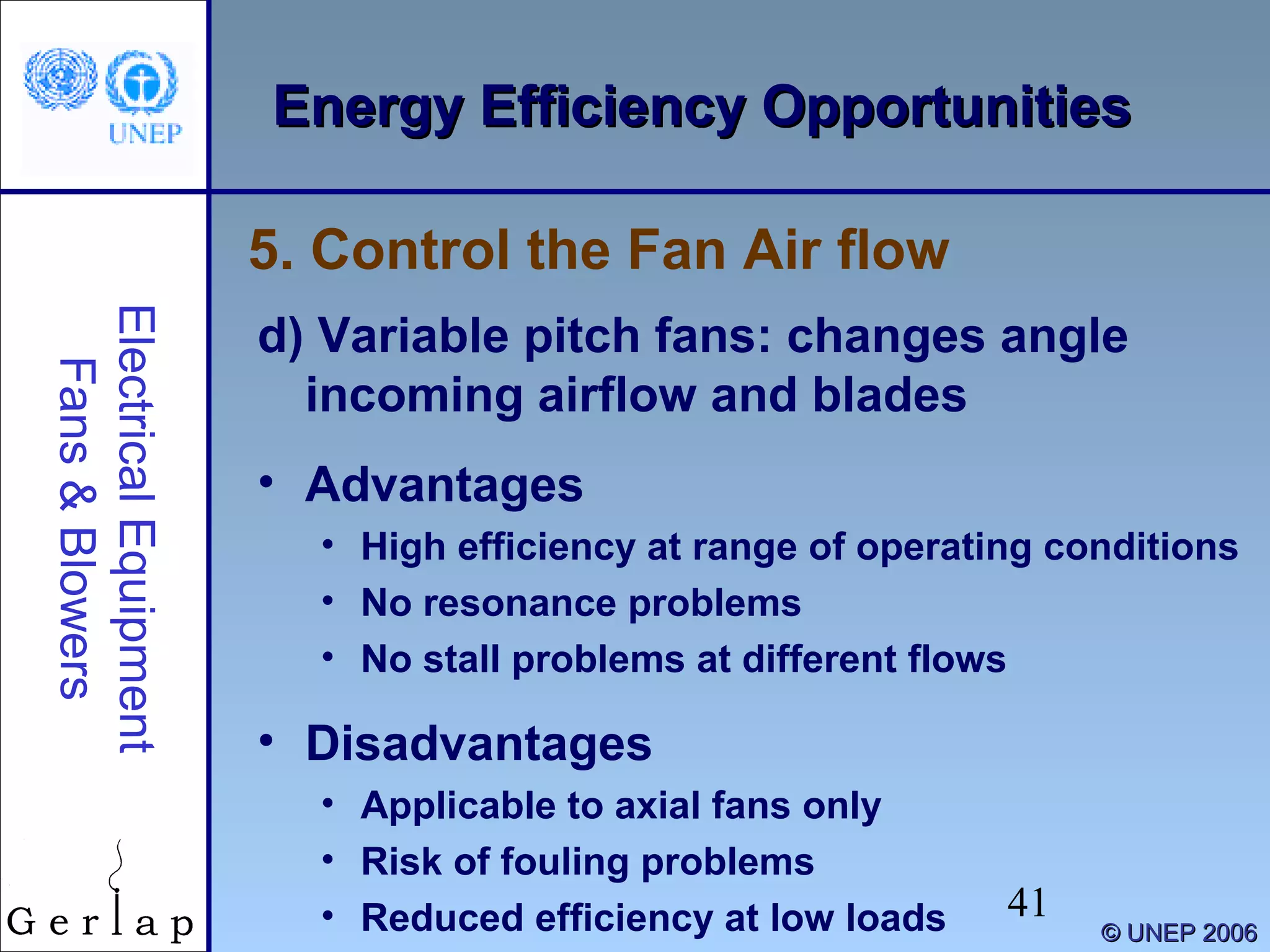 41
©© UNEP 2006UNEP 2006
Energy Efficiency OpportunitiesEnergy Efficiency OpportunitiesElectricalEquipment
Fans&Blowers
d) Variable pitch fans: changes angle
incoming airflow and blades
• Advantages
• High efficiency at range of operating conditions
• No resonance problems
• No stall problems at different flows
• Disadvantages
• Applicable to axial fans only
• Risk of fouling problems
• Reduced efficiency at low loads
5. Control the Fan Air flow
 