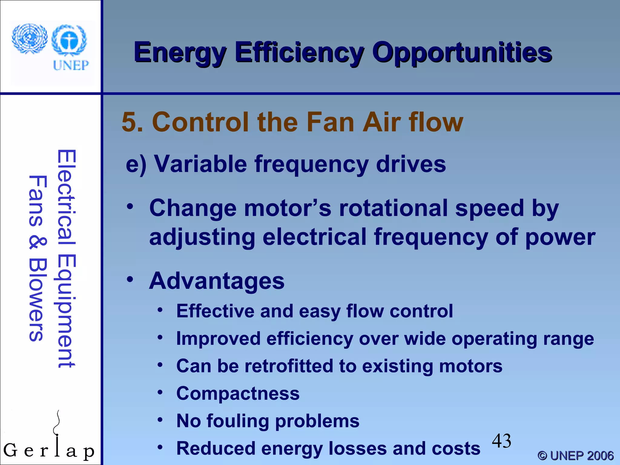 43
©© UNEP 2006UNEP 2006
Energy Efficiency OpportunitiesEnergy Efficiency OpportunitiesElectricalEquipment
Fans&Blowers
e) Variable frequency drives
• Change motor’s rotational speed by
adjusting electrical frequency of power
• Advantages
• Effective and easy flow control
• Improved efficiency over wide operating range
• Can be retrofitted to existing motors
• Compactness
• No fouling problems
• Reduced energy losses and costs
5. Control the Fan Air flow
 