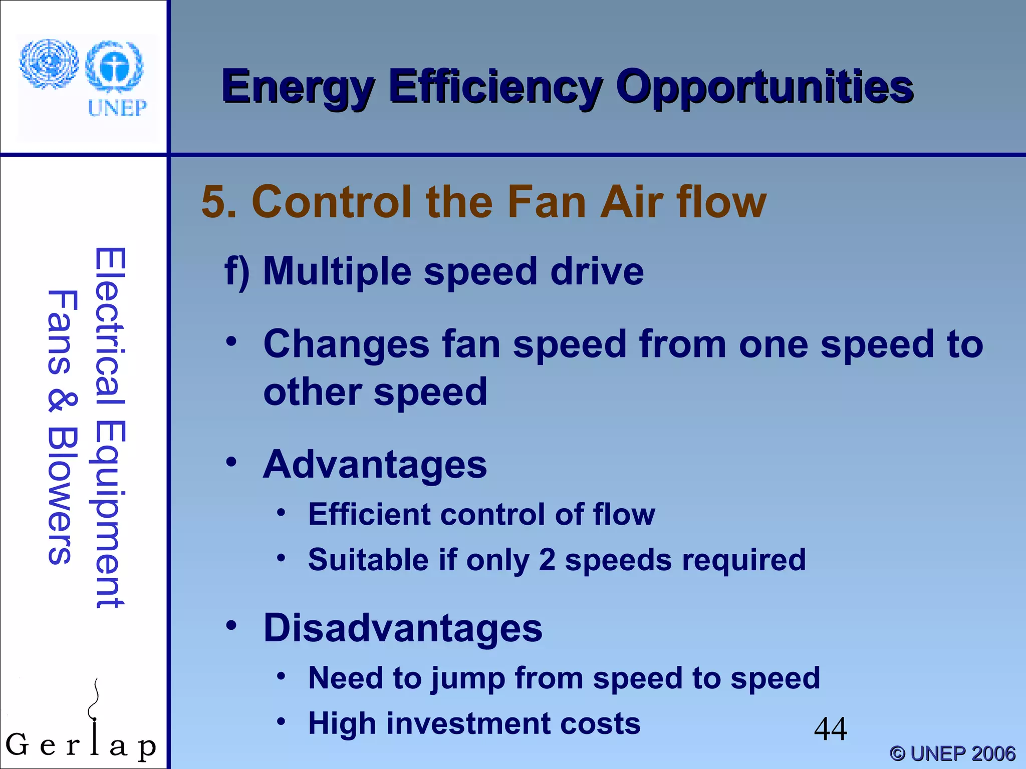 44
©© UNEP 2006UNEP 2006
Energy Efficiency OpportunitiesEnergy Efficiency OpportunitiesElectricalEquipment
Fans&Blowers
f) Multiple speed drive
• Changes fan speed from one speed to
other speed
• Advantages
• Efficient control of flow
• Suitable if only 2 speeds required
• Disadvantages
• Need to jump from speed to speed
• High investment costs
5. Control the Fan Air flow
 