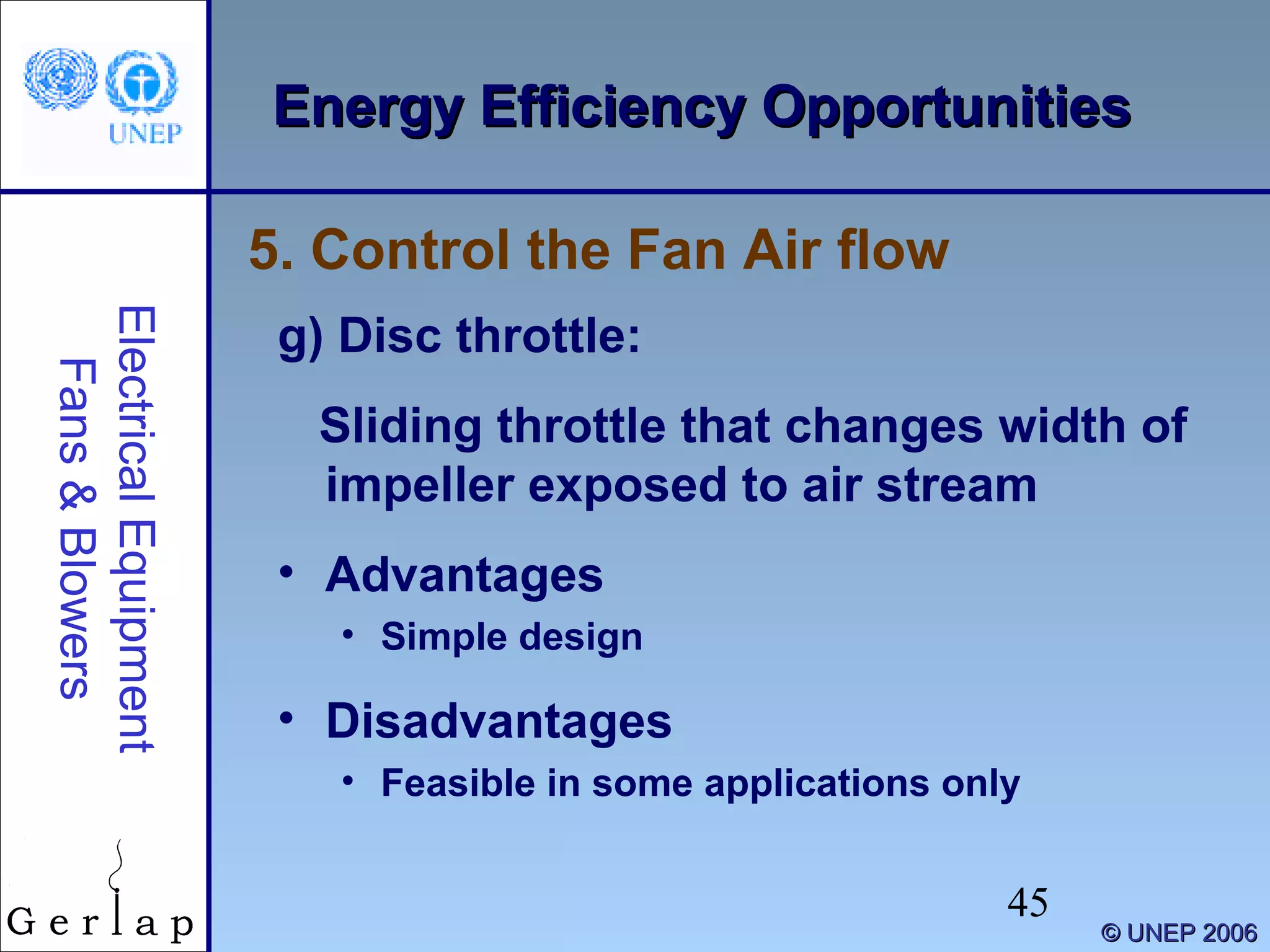 45
©© UNEP 2006UNEP 2006
Energy Efficiency OpportunitiesEnergy Efficiency OpportunitiesElectricalEquipment
Fans&Blowers
g) Disc throttle:
Sliding throttle that changes width of
impeller exposed to air stream
• Advantages
• Simple design
• Disadvantages
• Feasible in some applications only
5. Control the Fan Air flow
 