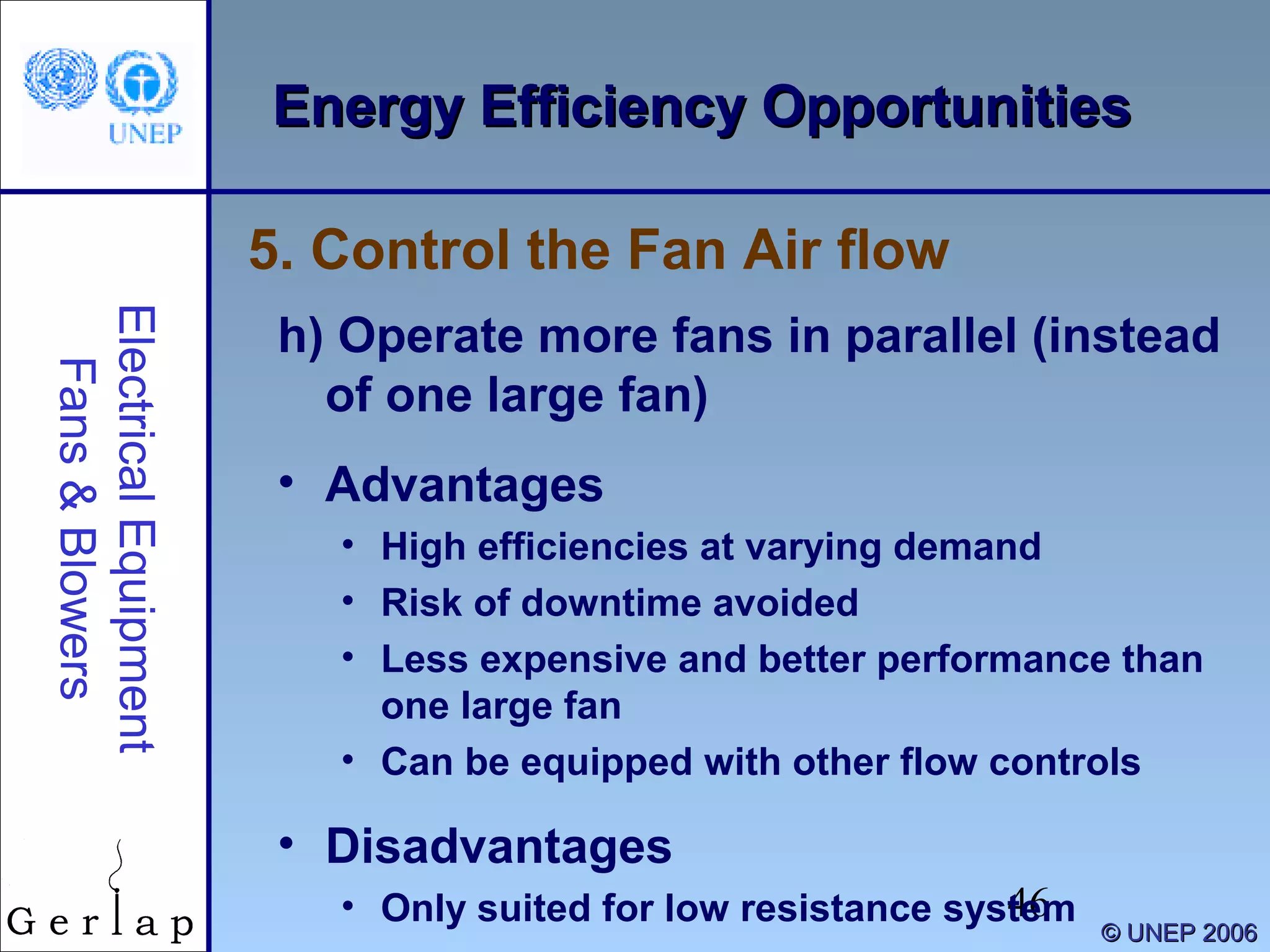 46
©© UNEP 2006UNEP 2006
Energy Efficiency OpportunitiesEnergy Efficiency OpportunitiesElectricalEquipment
Fans&Blowers
h) Operate more fans in parallel (instead
of one large fan)
• Advantages
• High efficiencies at varying demand
• Risk of downtime avoided
• Less expensive and better performance than
one large fan
• Can be equipped with other flow controls
• Disadvantages
• Only suited for low resistance system
5. Control the Fan Air flow
 