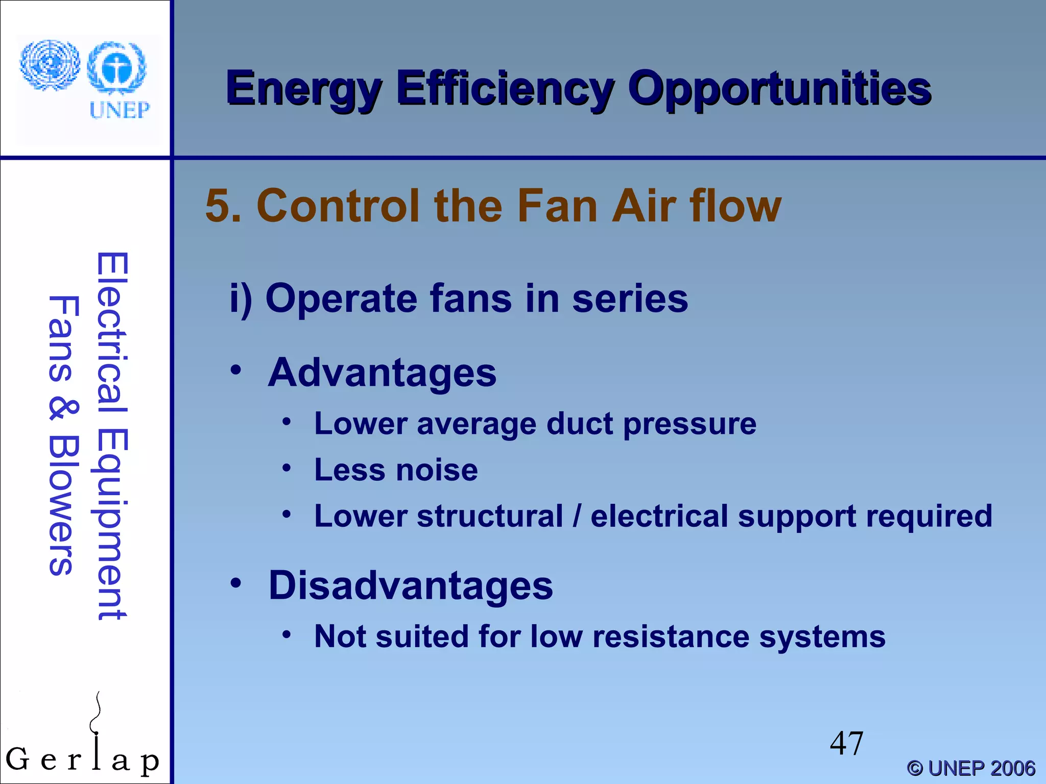 47
©© UNEP 2006UNEP 2006
Energy Efficiency OpportunitiesEnergy Efficiency OpportunitiesElectricalEquipment
Fans&Blowers
i) Operate fans in series
• Advantages
• Lower average duct pressure
• Less noise
• Lower structural / electrical support required
• Disadvantages
• Not suited for low resistance systems
5. Control the Fan Air flow
 