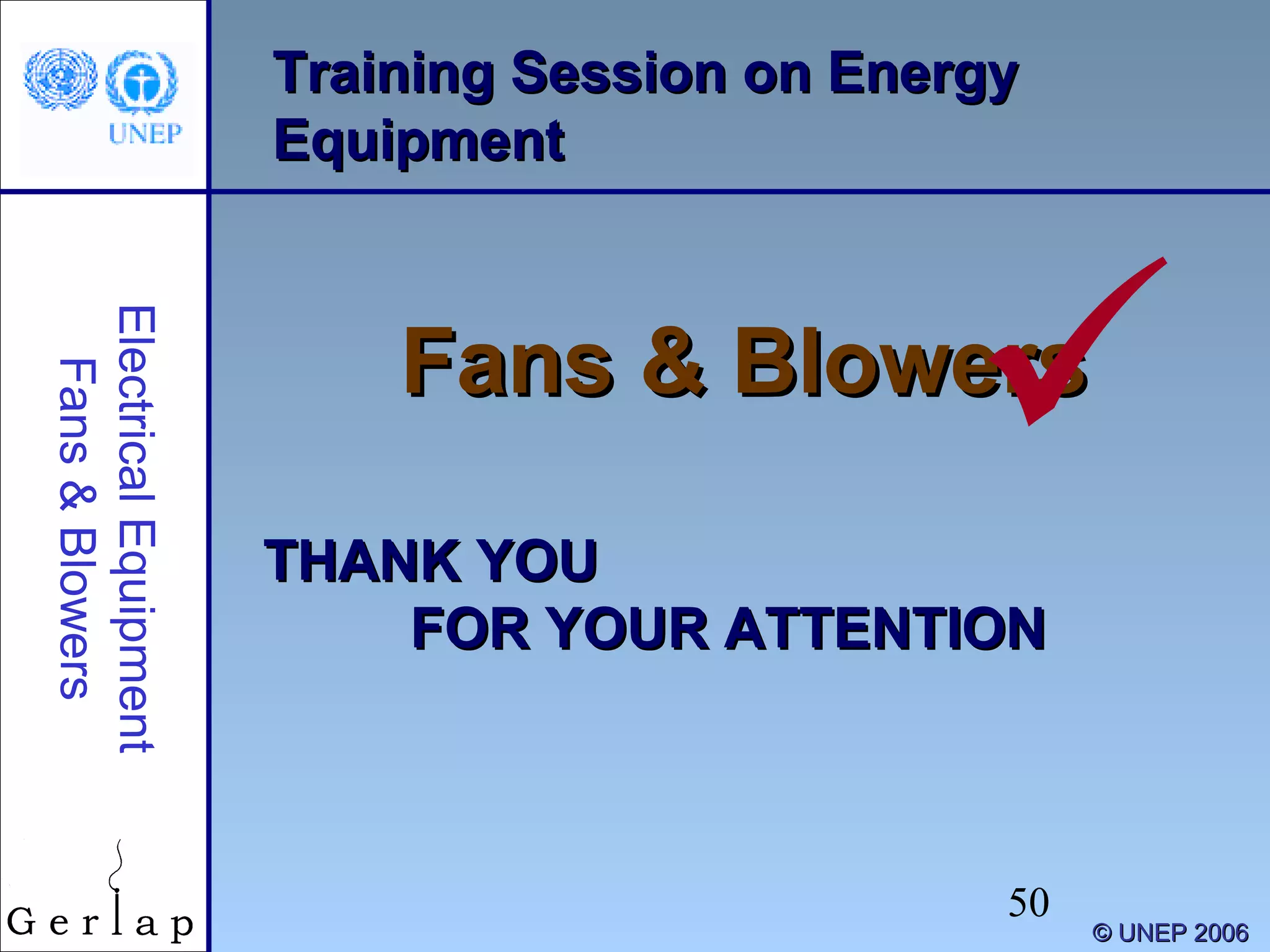 50
Training Session on EnergyTraining Session on Energy
EquipmentEquipment
Fans & BlowersFans & Blowers
THANK YOUTHANK YOU
FOR YOUR ATTENTIONFOR YOUR ATTENTION
©© UNEP 2006UNEP 2006
ElectricalEquipment
Fans&Blowers

 