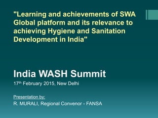 "Learning and achievements of SWA
Global platform and its relevance to
achieving Hygiene and Sanitation
Development in India"
India WASH Summit
17th February 2015, New Delhi
Presentation by:
R. MURALI, Regional Convenor - FANSA
 