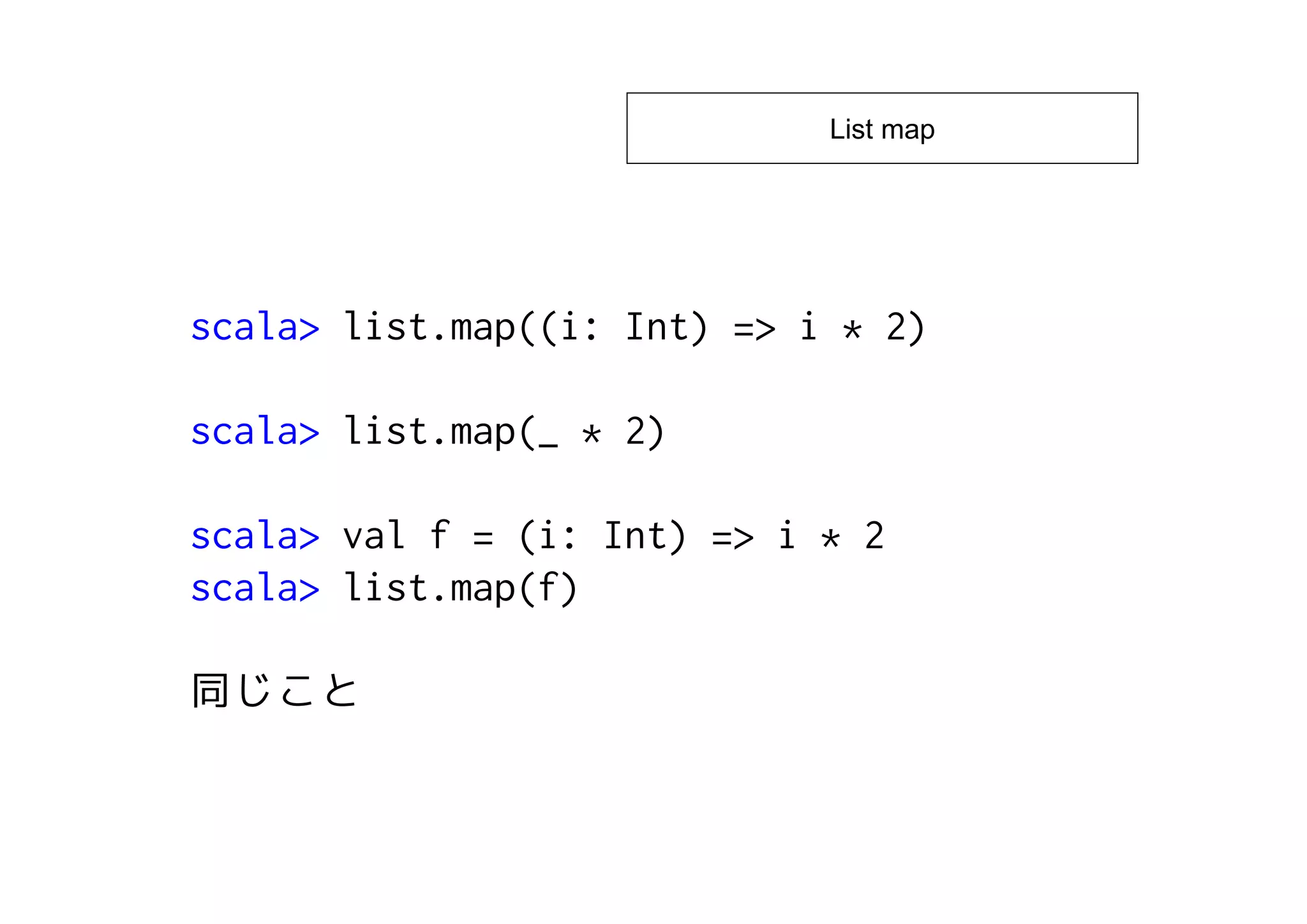 List map




scala> list.map((i: Int) => i * 2)

scala> list.map(_ * 2)

scala> val f = (i: Int) => i * 2
scala> list.map(f)
 