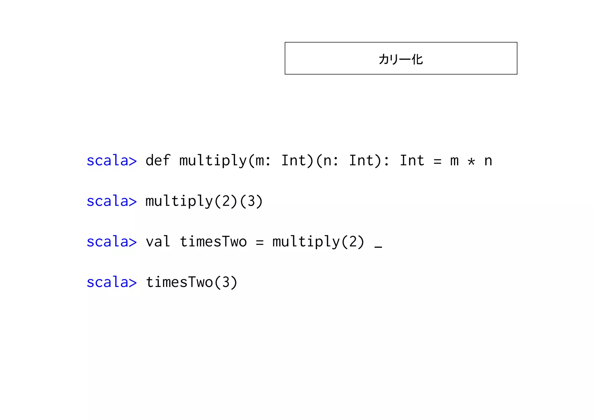 カリー化




scala> def multiply(m: Int)(n: Int): Int = m * n

scala> multiply(2)(3)

scala> val timesTwo = multiply(2) _

scala> timesTwo(3)
 