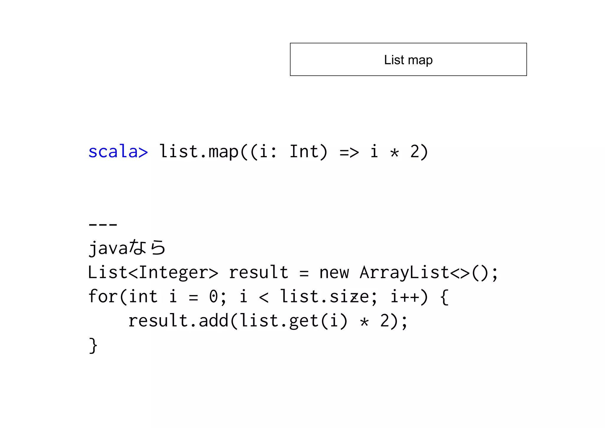 List map




scala> list.map((i: Int) => i * 2)


---
java
List<Integer> result = new ArrayList<>();
for(int i = 0; i < list.size; i++) {
    result.add(list.get(i) * 2);
}
 
