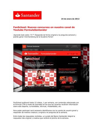 24 de enero de 2012




FanSchool: Nuevos concursos en nuestro canal de
Youtube FormulaSantander

¡Aprende todo sobre F1™! Responde de forma original a la pregunta semanal y
podrás ganar merchandising de la Scuderia Ferrari




FanSchool publicará hasta 12 vídeos, 1 por semana, con contenido relacionado con
la Formula 1TM a modo de tutoriales en los que los usuarios recibirán información
sobre este deporte, curiosidades, técnicas, modalidades, etc.

Para poder participar será necesario identificarse con la cuenta de usuario gmail y
responder de manera creativa y original a la pregunta de la semana.

Entre todas las respuestas recibidas, un jurado del Banco Santander elegirá la
respuesta más original y creativa que recibirá el premio de la semana.
 