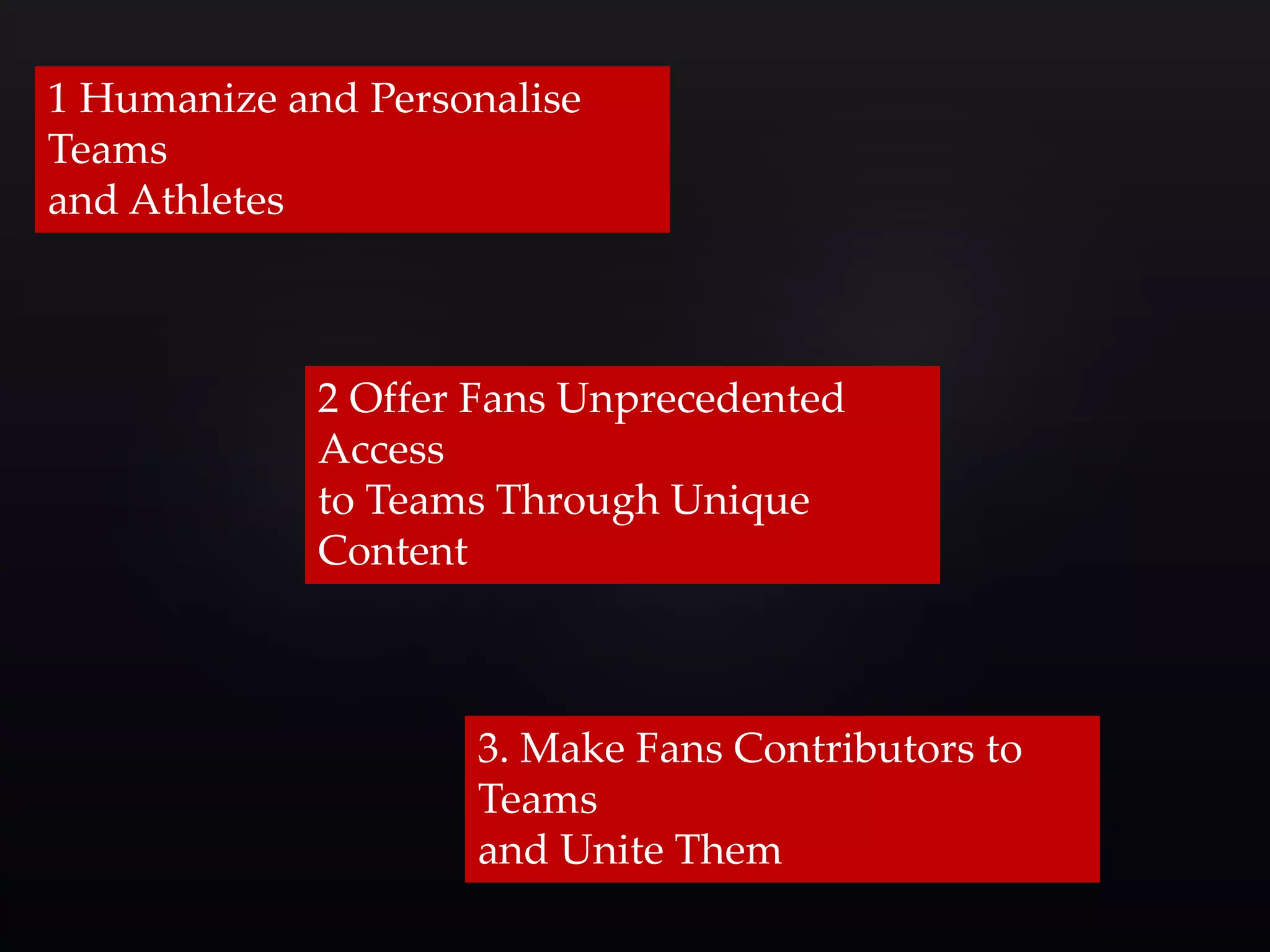1 Humanize and Personalise 
Teams 
and Athletes 
2 Offer Fans Unprecedented 
Access 
to Teams Through Unique 
Content 
3. Make Fans Contributors to 
Teams 
and Unite Them 
 