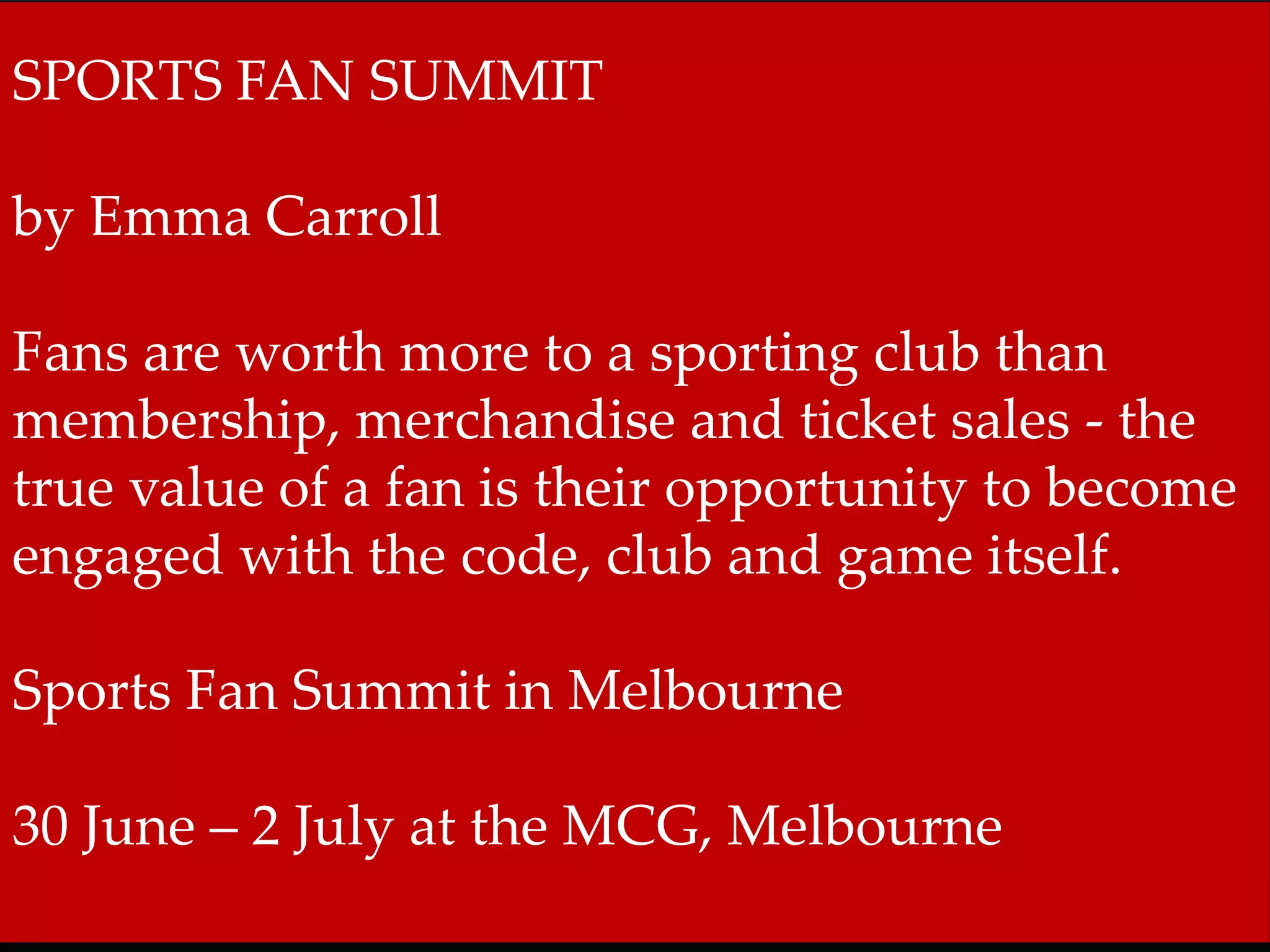 SPORTS FAN SUMMIT 
by Emma Carroll 
Fans are worth more to a sporting club than 
membership, merchandise and ticket sales - the 
true value of a fan is their opportunity to become 
engaged with the code, club and game itself. 
Sports Fan Summit in Melbourne 
30 June – 2 July at the MCG, Melbourne 
 