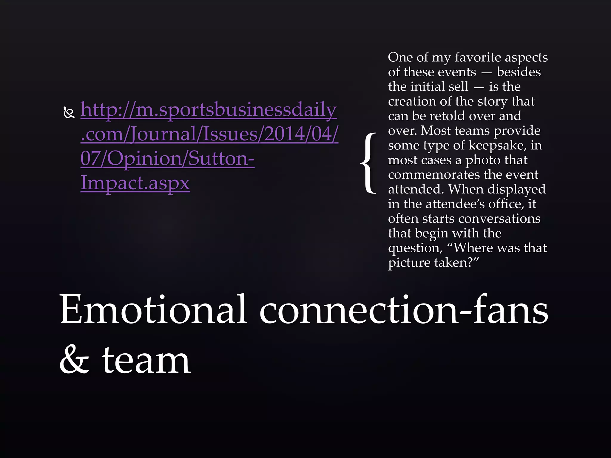 { 
 http://m.sportsbusinessdaily 
.com/Journal/Issues/2014/04/ 
07/Opinion/Sutton- 
Impact.aspx 
One of my favorite aspects 
of these events — besides 
the initial sell — is the 
creation of the story that 
can be retold over and 
over. Most teams provide 
some type of keepsake, in 
most cases a photo that 
commemorates the event 
attended. When displayed 
in the attendee’s office, it 
often starts conversations 
that begin with the 
question, “Where was that 
picture taken?” 
Emotional connection-fans 
& team 
 
