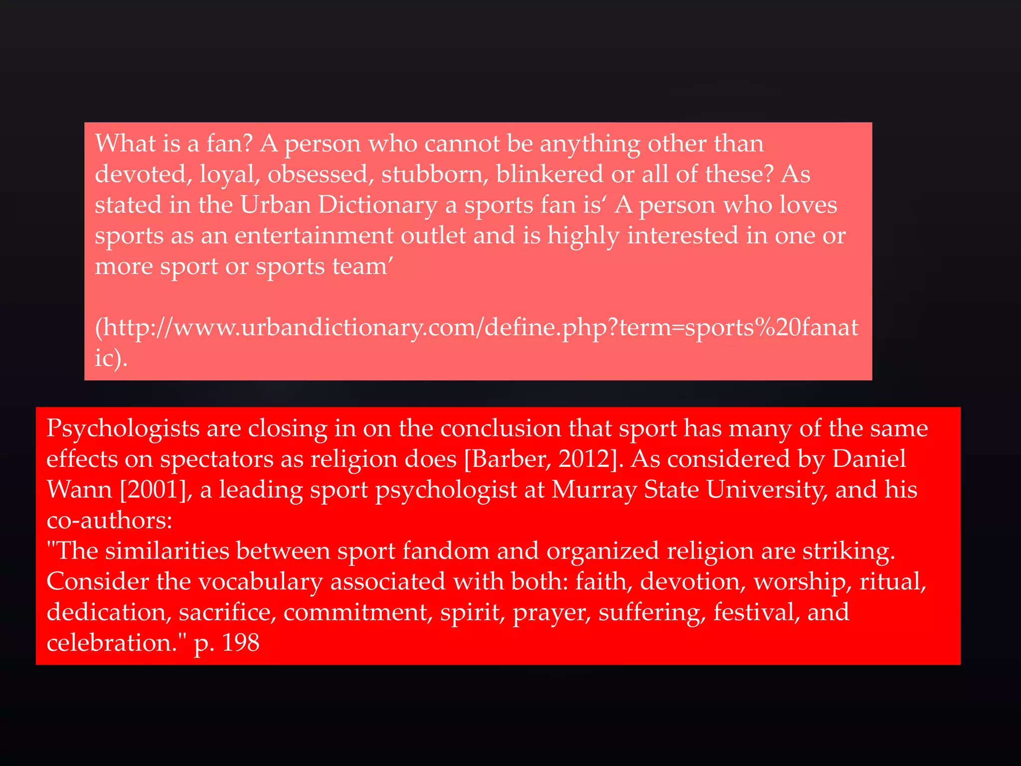 What is a fan? A person who cannot be anything other than 
devoted, loyal, obsessed, stubborn, blinkered or all of these? As 
stated in the Urban Dictionary a sports fan is‘ A person who loves 
sports as an entertainment outlet and is highly interested in one or 
more sport or sports team’ 
(http://www.urbandictionary.com/define.php?term=sports%20fanat 
ic). 
Psychologists are closing in on the conclusion that sport has many of the same 
effects on spectators as religion does [Barber, 2012]. As considered by Daniel 
Wann [2001], a leading sport psychologist at Murray State University, and his 
co-authors: 
"The similarities between sport fandom and organized religion are striking. 
Consider the vocabulary associated with both: faith, devotion, worship, ritual, 
dedication, sacrifice, commitment, spirit, prayer, suffering, festival, and 
celebration." p. 198 
 