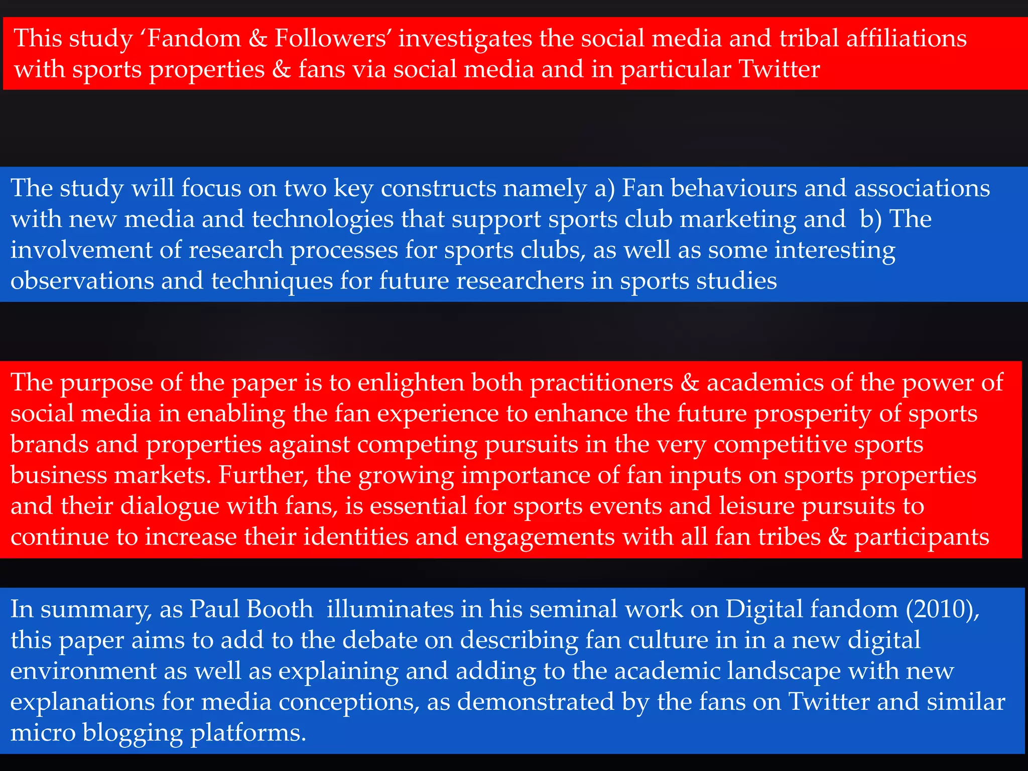 This study ‘Fandom & Followers’ investigates the social media and tribal affiliations 
with sports properties & fans via social media and in particular Twitter 
The study will focus on two key constructs namely a) Fan behaviours and associations 
with new media and technologies that support sports club marketing and b) The 
involvement of research processes for sports clubs, as well as some interesting 
observations and techniques for future researchers in sports studies 
The purpose of the paper is to enlighten both practitioners & academics of the power of 
social media in enabling the fan experience to enhance the future prosperity of sports 
brands and properties against competing pursuits in the very competitive sports 
business markets. Further, the growing importance of fan inputs on sports properties 
and their dialogue with fans, is essential for sports events and leisure pursuits to 
continue to increase their identities and engagements with all fan tribes & participants 
In summary, as Paul Booth illuminates in his seminal work on Digital fandom (2010), 
this paper aims to add to the debate on describing fan culture in in a new digital 
environment as well as explaining and adding to the academic landscape with new 
explanations for media conceptions, as demonstrated by the fans on Twitter and similar 
micro blogging platforms. 
 