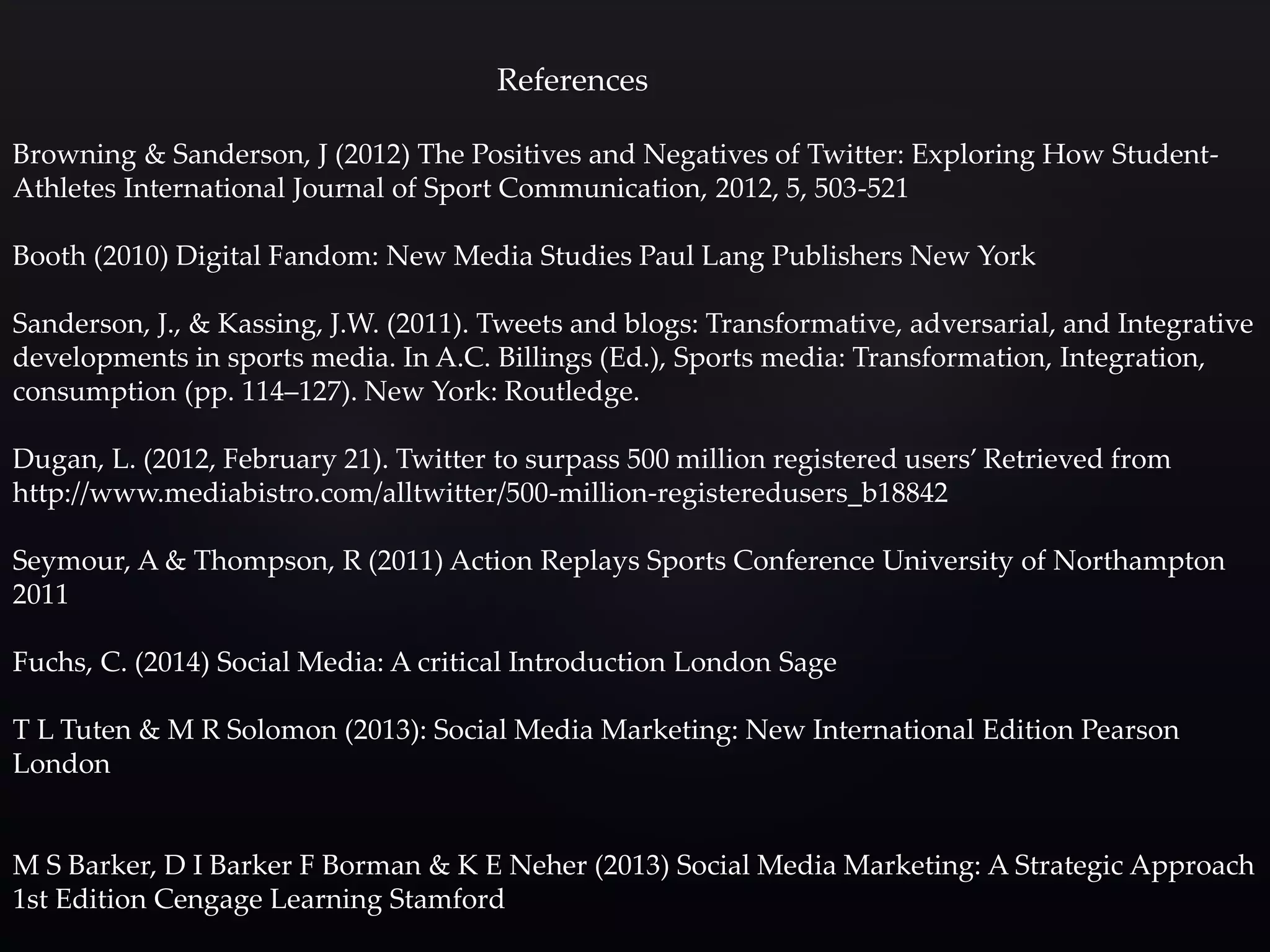References 
Browning & Sanderson, J (2012) The Positives and Negatives of Twitter: Exploring How Student- 
Athletes International Journal of Sport Communication, 2012, 5, 503-521 
Booth (2010) Digital Fandom: New Media Studies Paul Lang Publishers New York 
Sanderson, J., & Kassing, J.W. (2011). Tweets and blogs: Transformative, adversarial, and Integrative 
developments in sports media. In A.C. Billings (Ed.), Sports media: Transformation, Integration, 
consumption (pp. 114–127). New York: Routledge. 
Dugan, L. (2012, February 21). Twitter to surpass 500 million registered users’ Retrieved from 
http://www.mediabistro.com/alltwitter/500-million-registeredusers_b18842 
Seymour, A & Thompson, R (2011) Action Replays Sports Conference University of Northampton 
2011 
Fuchs, C. (2014) Social Media: A critical Introduction London Sage 
T L Tuten & M R Solomon (2013): Social Media Marketing: New International Edition Pearson 
London 
M S Barker, D I Barker F Borman & K E Neher (2013) Social Media Marketing: A Strategic Approach 
1st Edition Cengage Learning Stamford 
