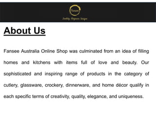 About Us
Fansee Australia Online Shop was culminated from an idea of filling
homes and kitchens with items full of love and beauty. Our
sophisticated and inspiring range of products in the category of
cutlery, glassware, crockery, dinnerware, and home décor qualify in
each specific terms of creativity, quality, elegance, and uniqueness.
 