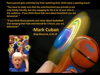 “Every parent gets unlimited joy from watching their child enjoy a sporting event.
You
“If you think those parents care more about basketball
than keeping their kids entertained for 2 hours, you are
delusional.”
.
“You have to make sure that the entertainment you provide is not
only family friendly, but also engaging for the 6 to 12 year olds in
the audience. If you think those kids care about basketball you are
delusional. “
-Mark Cuban
Blog Maverick, 8.23.14
 