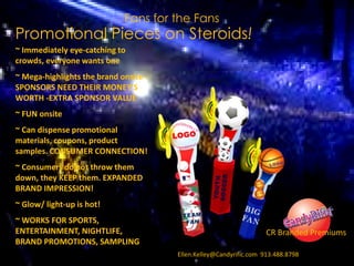 CRb
~ Immediately eye-catching to
crowds, everyone wants one
~ Mega-highlights the brand onsite -
SPONSORS NEED THEIR MONEY’S
WORTH -EXTRA SPONSOR VALUE
~ FUN onsite
~ Can dispense promotional
materials, coupons, product
samples. CONSUMER CONNECTION!
~ Consumers do not throw them
down, they KEEP them. EXPANDED
BRAND IMPRESSION!
~ Glow/ light-up is hot!
~ WORKS FOR SPORTS,
ENTERTAINMENT, NIGHTLIFE,
BRAND PROMOTIONS, SAMPLING
Fans for the Fans
Promotional Pieces on Steroids!
CR Branded Premiums
Ellen.Kelley@Candyrific.com 913.488.8798
 