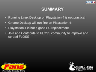 GRESIK
. ASIA
TM
Summit 2019
SUMMARY
●
Running Linux Desktop on Playstation 4 is not practical
●
Gnome Desktop will run fine on Playstation 4
●
Playstation 4 is not a good PC replacement
●
Join and Contribute to FLOSS community to improve and
spread FLOSS
 