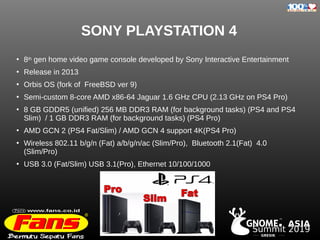 GRESIK
. ASIA
TM
Summit 2019
SONY PLAYSTATION 4
●
8th gen home video game console developed by Sony Interactive Entertainment
●
Release in 2013
●
Orbis OS (fork of FreeBSD ver 9)
●
Semi-custom 8-core AMD x86-64 Jaguar 1.6 GHz CPU (2.13 GHz on PS4 Pro)
●
8 GB GDDR5 (unified) 256 MB DDR3 RAM (for background tasks) (PS4 and PS4
Slim) / 1 GB DDR3 RAM (for background tasks) (PS4 Pro)
●
AMD GCN 2 (PS4 Fat/Slim) / AMD GCN 4 support 4K(PS4 Pro)
●
Wireless 802.11 b/g/n (Fat) a/b/g/n/ac (Slim/Pro), Bluetooth 2.1(Fat) 4.0
(Slim/Pro)
●
USB 3.0 (Fat/Slim) USB 3.1(Pro), Ethernet 10/100/1000
 