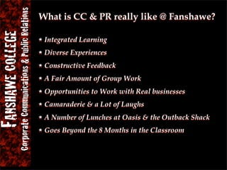 Corporate Communications & Public Relations
FANSHAWE COLLEGE                                             What is CC & PR really like @ Fanshawe?

                                                              Integrated Learning
                                                              Diverse Experiences
                                                              Constructive Feedback
                                                              A Fair Amount of Group Work
                                                              Opportunities to Work with Real businesses
                                                              Camaraderie & a Lot of Laughs
                                                              A Number of Lunches at Oasis & the Outback Shack
                                                              Goes Beyond the 8 Months in the Classroom