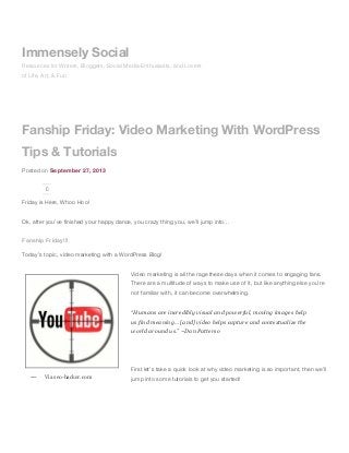 Fanship Friday: Video Marketing With WordPress
Tips & Tutorials
Posted on September 27, 2013
0
Friday is Here, Whoo Hoo!
Ok, after you’ve finished your happy dance, you crazy thing you, we’ll jump into…
Fanship Friday!!!
Today’s topic, video marketing with a WordPress Blog!
Video marketing is all the rage these days when it comes to engaging fans.
There are a multitude of ways to make use of it, but like anything else you’re
not familiar with, it can become overwhelming.
“Humans are incredibly visual and powerful, moving images help
us find meaning… [and] video helps capture and contextualize the
world around us.” ~Dan Patterso
First let’s take a quick look at why video marketing is so important, then we’ll
jump into some tutorials to get you started!Via seo-hacker.com—
Immensely Social
Resources for Writers, Bloggers, Social Media Enthusiasts, and Lovers
of Life, Art, & Fun
 