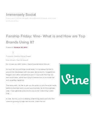 Immensely Social
Resources for Writers, Bloggers, Social Media Enthusiasts, and Lovers
of Life, Art, & Fun

Fanship Friday: Vine- What is and How are Top
Brands Using It?
Posted on October 25, 2013
0

Fantastic Fanship Friday Peeps!
Vine: What’s That All About?
So, in case you didn’t notice, I haven’t posted about Vine yet.
As much as I love all things social media, I’m not always the first to
jump on the bandwagon with new apps and accounts. I suggest new
bloggers and online entrepreneurs pick 2-3 accounts that they can
learn and master, rather than trying to balance tons of accounts that
end up getting neglected.
That being said, I do like to give you the option to pick the social media
platforms that best suite you and your business. So for thoroughness
sake, I have gathered some info for you on this “video thing” called
Vine….
In case, like me, you’re wondering what the big deal is and why Vine
users are growing by leaps and bounds, check this out:

 