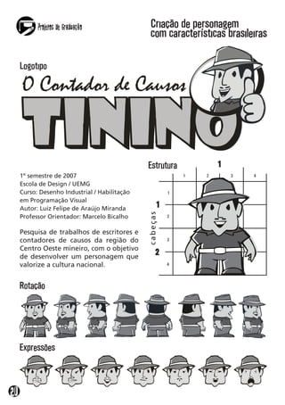 Projetos de Graduação
2
Pesquisa de trabalhos de escritores e
contadores de causos da região do
Centro Oeste mineiro, com o objetivo
de desenvolver um personagem que
valorize a cultura nacional.
1º semestre de 2007
Escola de Design / UEMG
Curso: Desenho Industrial / Habilitação
em Programação Visual
Autor: Luiz Felipe de Araújo Miranda
Professor Orientador: Marcelo Bicalho
Criação de personagem
com características brasileiras
Estrutura
Rotação
Logotipo
Expressões
 