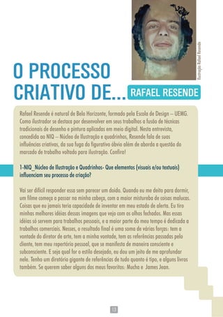 1313
Rafael Resende é natural de Belo Horizonte, formado pela Escola de Design – UEMG.
Como ilustrador se destaca por desenvolver em seus trabalhos a fusão de técnicas
tradicionais de desenho e pintura aplicadas em meio digital. Nesta entrevista,
concedida ao NIQ – Núcleo de Ilustração e quadrinhos, Resende fala de suas
influências criativas, da sua fuga do figurativo óbvio além de aborda a questão do
marcado de trabalho voltado para ilustração. Confira!
1-NIQ_Núcleo de Ilustração e Quadrinhos- Que elementos (visuais e/ou textuais)
influenciam seu processo de criação?
Vai ser difícil responder essa sem parecer um doido. Quando eu me deito para dormir,
um filme começa a passar na minha cabeça, com a maior mistureba de coisas malucas.
Coisas que eu jamais teria capacidade de inventar em meu estado de alerta. Eu tiro
minhas melhores idéias dessas imagens que vejo com os olhos fechados. Mas essas
idéias só servem para trabalhos pessoais, e a maior parte do meu tempo é dedicada a
trabalhos comerciais. Nesses, o resultado final é uma soma de várias forças: tem a
vontade do diretor de arte, tem a minha vontade, tem as referências passadas pelo
cliente, tem meu repertório pessoal, que se manifesta de maneira consciente e
subconsciente. E seja qual for o estilo desejado, eu dou um jeito de me aprofundar
nele. Tenho um diretório gigante de referências de tudo quanto é tipo, e alguns livros
também. Se querem saber alguns dos meus favoritos: Mucha e James Jean.
RAFAEL RESENDECRIATIVO DE...
O PROCESSO
IlustraçãoRafaelResende
 