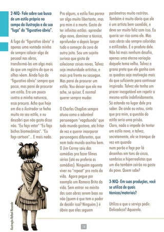 1414
2-NIQ- Fale sobre sua busca
de um estilo próprio no
campo da ilustração e da sua
“fuga” do “figurativo óbvio”.
A fuga do "figurativo óbvio" é
apenas uma vontade minha
de sempre colocar algo de
pessoal nas obras,
transformá-las em algo mais
do que um registro do que os
olhos vêem. Ainda fujo do
"figurativo óbvio" sempre que
posso, mas parei de procurar
um estilo. Era um pouco
contra a minha natureza,
essa procura. Acho que hoje
em dia o ilustrador se fecha
muito no seu estilo, e eu
descobri que não gosto disso
não. "Eu faço vetor" "Eu faço
bichos biomecânicos". "Eu
faço cartoon"... E mais nada.
Pra alguns, o estilo fixo parece
ser algo muito libertante, mas
pra mim é a morte. Gosto de
ter infinitos estilos: aprender
algo novo, dominar a técnica,
aprofundar e depois largar
tudo e começar do zero de
outro jeito. Sou um sujeito
curioso que gosta de
colecionar coisas novas. Talvez
seja imaturidade artística, e
mais pra frente eu sossegue.
Mas parei de procurar um
estilo. Vou deixar que ele me
ache, se quiser. É normal
querer sempre mudar.
O Charles Chaplim sempre
atuou como o adorável
personagem "vagabundo" que
todo mundo gostava, até fritar
de vez e querer incorporar
personagens diferentes, que
nem todo mundo aceitou bem.
O Jim Carrey saiu das
comédias pra fazer filmes
sérios (até eu preferia as
comédias). Ninguém aguenta
viver no "repeat" pro resto da
vida. Agora pegue por
exemplo um Romero Brito da
vida. Sem entrar no mérito
das suas obras serem boas ou
não (quem é que tem o poder
de decidir isso? Ninguém.) é
óbvio que elas seguem
parâmetros muito restritos.
Também é muito óbvio que ele
é um artista bem sucedido, e
deve ser muito feliz com isso. Eu
queria ser rico como ele. Mas
suas obras são sempre coloridas
e estilizadas. É o produto dele.
Não há mais nenhum desafio,
apenas uma eterna variação
daquele tema velho. Talvez a
grana preta que ele ganha com
os quadros seja motivação mais
do que suficiente para continuar
inspirado. Talvez ele tenha um
prazer inesgotável em repetir o
mesmo estilo indefinidamente.
Só estando no lugar dele pra
saber. De onde eu estou, sinto
que pra mim, a questão do
estilo seria uma prisão.
Claro, nada o impede de tentar
um estilo novo, e talvez,
secretamente, ele se tranque de
vez em quando
num porão e faça por lá
desenhos em tons de cinza,
sombrios e hiperrealistas que
um dia também cairão no gosto
do povo. Quem sabe?
3-NIQ- Em suas produções, você
se utiliza de quais
técnicas/materiais?
Utilizo o que o serviço pedir.
Delicadeza? Aquarela.
faço cartoon"... E mais nada.
IlustraçãoRafaelResende
 