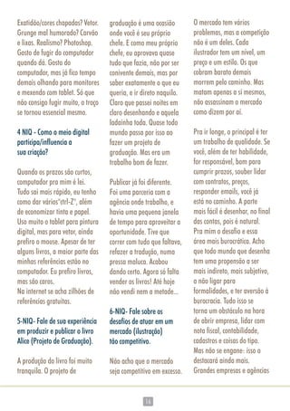 1616
Exatidão/cores chapadas? Vetor.
Grunge mal humorado? Carvão
e lixas. Realismo? Photoshop.
Gosto de fugir do computador
quando dá. Gosto do
computador, mas já fico tempo
demais olhando para monitores
e mexendo com tablet. Só que
não consigo fugir muito, o troço
se tornou essencial mesmo.
4 NIQ - Como o meio digital
participa/influencia a
sua criação?
Quando os prazos são curtos,
computador pra mim é lei.
Tudo sai mais rápido, eu tenho
como dar vários"ctrl-Z", além
de economizar tinta e papel.
Uso muito o tablet para pintura
digital, mas para vetor, ainda
prefiro o mouse. Apesar de ter
alguns livros, a maior parte das
minhas referências estão no
computador. Eu prefiro livros,
mas são caros.
Na internet se acha zilhões de
referências gratuitas.
5-NIQ- Fale de sua experiência
em produzir e publicar o livro
Alice (Projeto de Graduação).
A produção do livro foi muito
tranquila. O projeto de
graduação é uma ocasião
onde você é seu próprio
chefe. E como meu próprio
chefe, eu aprovava quase
tudo que fazia, não por ser
conivente demais, mas por
saber exatamente o que eu
queria, e ir direto naquilo.
Claro que passei noites em
claro desenhando e aquela
ladainha toda. Quase todo
mundo passa por isso ao
fazer um projeto de
graduação. Mas era um
trabalho bom de fazer.
Publicar já foi diferente.
Foi uma parceria com a
agência onde trabalho, e
havia uma pequena janela
de tempo para aproveitar a
oportunidade. Tive que
correr com tudo que faltava,
refazer a tradução, numa
pressa maluca. Acabou
dando certo. Agora só falta
vender os livros! Até hoje
não vendi nem a metade...
6-NIQ- Fale sobre os
desafios de atuar em um
mercado (ilustração)
tão competitivo.
Não acho que o mercado
seja competitivo em excesso.
O mercado tem vários
problemas, mas a competição
não é um deles. Cada
ilustrador tem um nível, um
preço e um estilo. Os que
cobram barato demais
morrem pelo caminho. Mas
matam apenas a si mesmos,
não assassinam o mercado
como dizem por aí.
Pra ir longe, o principal é ter
um trabalho de qualidade. Se
você, além de ter habilidade,
for responsável, bom para
cumprir prazos, souber lidar
com contratos, preços,
responder emails, você já
está no caminho. A parte
mais fácil é desenhar, no final
das contas, pois é natural.
Pra mim o desafio e essa
área mais burocrática. Acho
que todo mundo que desenha
tem uma propensão a ser
mais indireto, mais subjetivo,
a não ligar para
formalidades, e ter aversão à
burocracia. Tudo isso se
torna um obstáculo na hora
de abrir empresa, lidar com
nota fiscal, contabilidade,
cadastros e coisas do tipo.
Mas não se engane: isso o
destacará ainda mais.
Grandes empresas e agências
 