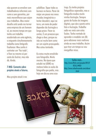 1717
não querem se envolver com
trabalhadores informais sem
rumo e sem garantias, por
mais maravilhosos que sejam
seus trabalhos. Meu maior
desafio está sendo me tornar
uma empresa de um homem
só, ao mesmo tempo em que
tenho um trabalho
assalariado em uma agência,
e enquanto simultaneamente
trabalho como fotógrafo
freelancer. Meu sonho é
contratar um "faz-tudo",
e ficar eu mesmo só por
conta de ilustrar, mas não
dá. Ainda.
7-NIQ- Comente sobre
projetos atuais e futuros.
Meu projeto atual é me
solidificar. Tapar todos os
buracos no barco. Parar de
viajar um pouco nos meus
mundos imaginários e
tentar descobrir, aqui na
terra, um meio de poder
depender da ilustração a
longo prazo. Fazer as
contas. É um processo que
chega a doer, porque eu
não sei muito bem como
ser um sujeito preocupado.
Mas estou tentando.
Eu estou muito envolvido
com fotografia. Muito
mesmo. Na época que
estudei na UEMG eu
matava todas as aulas de
fotografia que podia, mas
hoje em dia eu amo esse
troço. Eu tenho projetos
fotográficos separados, mas a
fotografia mudou muito
minha ilustração. Sempre
gostei de fusões de imagens
digitais, que são a ponte entre
foto e ilustração. Trabalho
cada vez mais com estas
fusões. Tenho vontade de
aprender a modelar em 3D,
para adicionar mais realismo
ainda ao meu trabalho. Assim
que tiver um tempo eu vou
mergulhar nisso.
Saiba mais..
http://www.flickr.com/people/28137
853@N03/
http://www.rafaelresende.com/about
.html
 