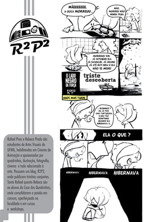 1818
Rafael Pires e Rebeca Prado são
estudantes de Artes Visuais da
UFMG, habilitandos em Cinema de
Animação e apaixonados por
quadrinhos, ilustração, fotografia,
cinema e tudo relacionado à
arte. Possuem um blog, R2P2,
onde publicam tirinhas conjuntas.
Tanto Rafael quanto Rebeca são
ex alunos da Casa dos Quadrinhos,
onde consolidaram a paixão em
comum, aperfeiçoada na
faculdade e em cursos
e workshops.
 