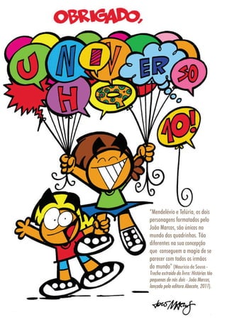 2626
IlustraçãoRafaelResende
“Mendelévio e Telúria, os dois
personagens formatados pelo
João Marcos, são únicos no
mundo dos quadrinhos. Tão
diferentes na sua concepção
que conseguem a magia de se
parecer com todos os irmãos
do mundo” (Maurício de Sousa -
Trecho extraído do livro: Histórias tão
pequenas de nós dois - João Marcos,
lançado pela editora Abacate, 2011).
 
