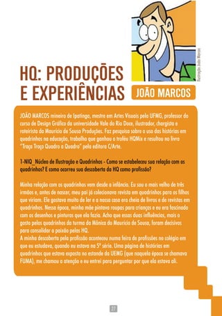 2727
JOÃO MARCOS mineiro de Ipatinga, mestre em Artes Visuais pela UFMG, professor do
curso de Design Gráfico da universidade Vale do Rio Doce, ilustrador, chargista e
roteirista da Maurício de Sousa Produções. Faz pesquisa sobre o uso das histórias em
quadrinhos na educação, trabalho que ganhou o troféu HQMix e resultou no livro
“Traça Traço Quadro a Quadro” pela editora C/Arte.
1-NIQ_Núcleo de Ilustração e Quadrinhos - Como se estabeleceu sua relação com os
quadrinhos? E como ocorreu sua descoberta da HQ como profissão?
Minha relação com os quadrinhos vem desde a infância. Eu sou o mais velho de três
irmãos e, antes de nascer, meu pai já colecionava revista em quadrinhos para os filhos
que viriam. Ele gostava muito de ler e a nossa casa era cheia de livros e de revistas em
quadrinhos. Nessa época, minha mãe pintava roupas para crianças e eu era fascinado
com os desenhos e pinturas que ela fazia. Acho que essas duas influências, mais o
gosto pelos quadrinhos da turma da Mônica do Mauricio de Sousa, foram decisivos
para consolidar a paixão pelas HQ.
A minha descoberta pela profissão aconteceu numa feira de profissões no colégio em
que eu estudava, quando eu estava na 5º série. Uma página de histórias em
quadrinhos que estava exposta no estande da UEMG (que naquela época se chamava
FUMA), me chamou a atenção e eu entrei para perguntar por que ela estava ali.
JOÃO MARCOS
HQ: PRODUÇÕES
IlustraçãoJoãoMarcos
E EXPERIENCIAS
 