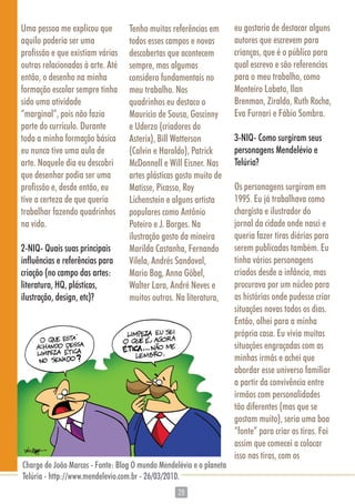 2828
Uma pessoa me explicou que
aquilo poderia ser uma
profissão e que existiam várias
outras relacionadas à arte. Até
então, o desenho na minha
formação escolar sempre tinha
sido uma atividade
“marginal”, pois não fazia
parte do currículo. Durante
toda a minha formação básica
eu nunca tive uma aula de
arte. Naquele dia eu descobri
que desenhar podia ser uma
profissão e, desde então, eu
tive a certeza de que queria
trabalhar fazendo quadrinhos
na vida.
2-NIQ- Quais suas principais
influências e referências para
criação (no campo das artes:
literatura, HQ, plásticas,
ilustração, design, etc)?
Tenho muitas referências em
todos esses campos e novas
descobertas que acontecem
sempre, mas algumas
considero fundamentais no
meu trabalho. Nos
quadrinhos eu destaco o
Mauricio de Sousa, Goscinny
e Uderzo (criadores do
Asterix), Bill Watterson
(Calvin e Haroldo), Patrick
McDonnell e Will Eisner. Nas
artes plásticas gosto muito de
Matisse, Picasso, Roy
Lichenstein e alguns artista
populares como Antônio
Poteiro e J. Borges. Na
ilustração gosto da mineira
Marilda Castanha, Fernando
Vilela, Andrés Sandoval,
Mario Bag, Anna Göbel,
Walter Lara, André Neves e
muitos outros. Na literatura,
eu gostaria de destacar alguns
autores que escrevem para
crianças, que é o público para
qual escrevo e são referencias
para o meu trabalho, como
Monteiro Lobato, Ilan
Brenman, Ziraldo, Ruth Rocha,
Eva Furnari e Fábio Sombra.
3-NIQ- Como surgiram seus
personagens Mendelévio e
Telúria?
Os personagens surgiram em
1995. Eu já trabalhava como
chargista e ilustrador do
jornal da cidade onde nasci e
queria fazer tiras diárias para
serem publicadas também. Eu
tinha vários personagens
criados desde a infância, mas
procurava por um núcleo para
as histórias onde pudesse criar
situações novas todos os dias.
Então, olhei para a minha
própria casa. Eu vivia muitas
situações engraçadas com as
minhas irmãs e achei que
abordar esse universo familiar
a partir da convivência entre
irmãos com personalidades
tão diferentes (mas que se
gostam muito), seria uma boa
“fonte” para criar as tiras. Foi
assim que comecei a colocar
isso nas tiras, com os
Charge de João Marcos - Fonte: Blog O mundo Mendelévio e o planeta
Telúria - http://www.mendelevio.com.br - 26/03/2010.
 