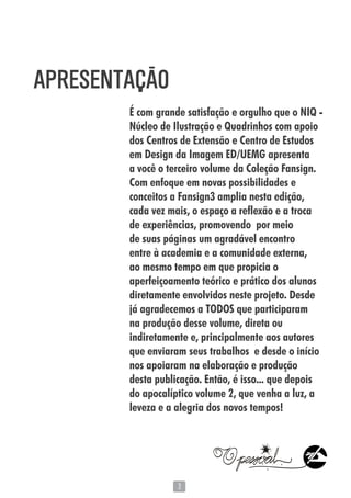 33
É com grande satisfação e orgulho que o NIQ -
Núcleo de Ilustração e Quadrinhos com apoio
dos Centros de Extensão e Centro de Estudos
em Design da Imagem ED/UEMG apresenta
a você o terceiro volume da Coleção Fansign.
Com enfoque em novas possibilidades e
conceitos a Fansign3 amplia nesta edição,
cada vez mais, o espaço a reflexão e a troca
de experiências, promovendo por meio
de suas páginas um agradável encontro
entre à academia e a comunidade externa,
ao mesmo tempo em que propicia o
aperfeiçoamento teórico e prático dos alunos
diretamente envolvidos neste projeto. Desde
já agradecemos a TODOS que participaram
na produção desse volume, direta ou
indiretamente e, principalmente aos autores
que enviaram seus trabalhos e desde o início
nos apoiaram na elaboração e produção
desta publicação. Então, é isso... que depois
do apocalíptico volume 2, que venha a luz, a
leveza e a alegria dos novos tempos!
APRESENTAÇÃO
 
