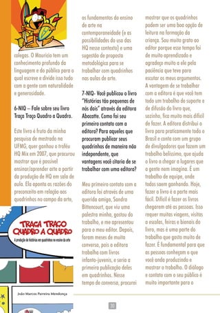 3030
colegas. O Mauricio tem um
conhecimento profundo da
linguagem e do público para o
qual escreve e divide isso tudo
com a gente com naturalidade
e generosidade.
6-NIQ – Fale sobre seu livro
Traça Traço Quadro a Quadro.
Este livro é fruto da minha
pesquisa de mestrado na
UFMG, quer ganhou o troféu
HQ Mix em 2007, que procurou
mostrar que é possível
ensinar/aprender arte a partir
da produção de HQ em sala de
aula. Ela aponta as razões do
preconceito em relação aos
quadrinhos no campo da arte,
os fundamentos do ensino
de arte na
contemporaneidade (e as
possibilidades do uso das
HQ nesse contexto) e uma
sugestão de proposta
metodológica para se
trabalhar com quadrinhos
nas aulas de arte.
7-NIQ- Você publicou o livro
“Histórias tão pequenas de
nós dois” através da editora
Abacatte. Como foi seu
primeiro contato com a
editora? Para aqueles que
procuram publicar seus
quadrinhos de maneira não
independente, que
vantagens você citaria de se
trabalhar com uma editora?
Meu primeiro contato com a
editora foi através de uma
querida amiga, Sandra
Bittencourt, que viu uma
palestra minha, gostou do
trabalho, e me apresentou
para o meu editor. Depois,
foram meses de muita
conversa, pois a editora
trabalha com livros
infanto-juvenis, e seria a
primeira publicação deles
em quadrinhos. Nesse
tempo de conversa, procurei
mostrar que os quadrinhos
podem ser uma boa opção de
leitura na formação da
criança. Sou muito grato ao
editor porque esse tempo foi
de muito aprendizado e
agradeço muito a ele pela
paciência que teve para
escutar os meus argumentos.
A vantagem de se trabalhar
com a editora é que você tem
todo um trabalho de suporte e
de difusão do livro que,
sozinho, fica muito mais difícil
de fazer. A editora distribui o
livro para praticamente todo o
Brasil e conta com um grupo
de divulgadores que fazem um
trabalho belíssimo, que ajuda
o livro a chegar a lugares que
a gente nem imagina. É um
trabalho de equipe, onde
todos saem ganhando. Hoje,
fazer o livro é a parte mais
fácil. Difícil é fazer os livros
chegarem até as pessoas. Isso
requer muitas viagens, visitas
a escolas, feiras e bienais do
livro, mas é uma parte do
trabalho que gosto muito de
fazer. É fundamental para que
as pessoas conheçam o que
você anda produzindo e
mostrar o trabalho. O diálogo
e contato com o seu público é
muito importante para o
 