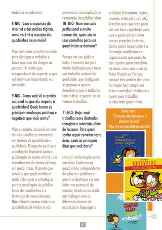 3131
trabalho amadurecer.
8-NIQ- Com a expansão da
internet e das mídias digitais,
como você vê a inserção dos
quadrinhos nesse meio?
Vejo com mais uma ferramenta
para divulgar o trabalho e
fazer com que ele chegue as
pessoas. Acredito que,
independente do suporte, o que
vai continuar importando é o
conteúdo.
9-NIQ- Como você vê o cenário
nacional no que diz respeito a
quadrinhos? Quais foram as
principais mudanças positivas e
negativas que você sentiu?
Vejo o cenário nacional em um
dos seus melhores momentos
em termos de quantidade e
qualidade. O aspecto positivo é
o ambiente favorável para a
publicação de novos artistas e o
investimento de várias editoras
em quadrinhos. O ponto que
acredito que pode melhorar
seria o de ações e estratégias
para a ampliação do público
leitor de quadrinhos e a
formação de novos leitores.
Não adianta termos toda essa
quantidade de títulos e não
pensarmos na ampliação e
renovação do público leitor
10- NIQ- Num mercado
profissional e muito
concorrido, quais são os
seus conselhos para um
quadrinista se destacar?
Pensar em seu público
leitor e investir tempo e
muita dedicação para fazer
um trabalho autoral de
qualidade, que instiguem
as pessoas a querer
descobrir o que o trabalho
tem a dizer e querer ler os
futuros trabalhos.
11-NIQ- Hoje, você
trabalha como ilustrador,
chargista e roteirista, além
de lecionar. Para quem
sonha seguir carreira nessa
área, quais as principais
dicas que você daria?
Investir na formação como
um todo. Conhecer os
quadrinhos, independente
de gênero e públicos a
quem se destina e ser um
leitor em potencial do
mundo, tendo curiosidade
em dialogar com as
diferentes formas de
expressão e linguagens
artísticas (literatura, teatro,
cinema, artes plásticas, etc).
Acredito que isso tudo pode
dar um bom repertório para
que a gente possa contar
nossas próprias histórias.
Outro ponto importante é a
formação acadêmica em
alguma área que possa te
dar suporte para trabalhar
na área, como um curso de
Artes Visuais ou Design,
porque eles podem dar uma
formação bem ampla na
área e contribuir muito para
quem quer trabalhar
produzindo quadrinhos.
Saiba mais...
“O mundo Mendelévio e o
planeta Telúria”
http://www.mendelevio.com.br/
 