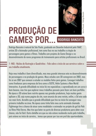 3737
Rodrigo Banzato é natural de São Paulo, graduado em Desenho Industrial pela FAAP,
artista 3D e Animador profissional, tem como foco no seu trabalho a criação de
personagens para games e filmes. Trabalha com projetos de Game Design e no
desenvolvimento de novos programas de treinamento para artistas profissionais no Brasil.
1- NIQ - Núcleo de Ilustração e Quadrinhos - Fale sobre o início de sua carreira e sobre o
seu trabalho atualmente.
Hoje meu trabalho é bem diversificado, mas meu grande interesse esta no desenvolvimento
de personagens e na produção de games. Meus estudos com 3D começaram em 2002, mas
foi só em 2007 que comecei a estudar os modelos feitos para games. Consegui trabalhos
como freelancer para empresas de fora como a ISOTX, Helm Systems e New World
Interactive. A grande dificuldade no inicio foi me especializar, o aprendizado em um curso é
bem bacana, mas tive que explorar meus trabalhos pessoais para fazer um bom portfólio.
Na época o 3D estava bem restrito apenas nas grandes produtoras, hoje muitas gente
aplicam o 3D, seja numa pagina de site, num anuncio de uma revista, enfim, o 3d esta cada
vez mais forte. Acredito que a grande dificuldade que tive no início foi conseguir meu
primeiro trabalho na área. Na época como tinha feito meu curta animado chamado
Fightvenge tive a chance de atuar como modelador e animador no projeto do gol do Pelé
no filme Pele Eterno. Mas tive que bater na porta de diversas produtoras para obter essa
chance, não foi fácil. Outro detalhe era que eu não estava recebendo muito pelo trabalho,
pois estava no inicio de carreira... temos que passar por isso em prol das oportunidades.
GAMES POR...
PRODUÇÃO DE
AcervoPessoal:RodrigoBanzato
RODRIGO BANZATO
 