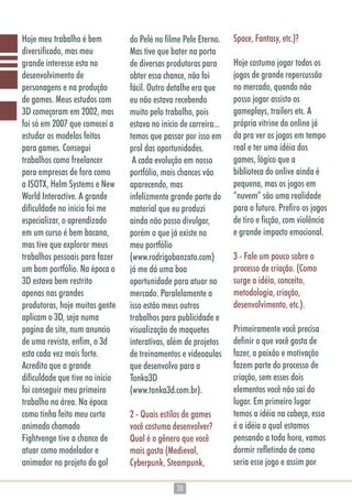 3838
Hoje meu trabalho é bem
diversificado, mas meu
grande interesse esta no
desenvolvimento de
personagens e na produção
de games. Meus estudos com
3D começaram em 2002, mas
foi só em 2007 que comecei a
estudar os modelos feitos
para games. Consegui
trabalhos como freelancer
para empresas de fora como
a ISOTX, Helm Systems e New
World Interactive. A grande
dificuldade no inicio foi me
especializar, o aprendizado
em um curso é bem bacana,
mas tive que explorar meus
trabalhos pessoais para fazer
um bom portfólio. Na época o
3D estava bem restrito
apenas nas grandes
produtoras, hoje muitas gente
aplicam o 3D, seja numa
pagina de site, num anuncio
de uma revista, enfim, o 3d
esta cada vez mais forte.
Acredito que a grande
dificuldade que tive no início
foi conseguir meu primeiro
trabalho na área. Na época
como tinha feito meu curta
animado chamado
Fightvenge tive a chance de
atuar como modelador e
animador no projeto do gol
do Pelé no filme Pele Eterno.
Mas tive que bater na porta
de diversas produtoras para
obter essa chance, não foi
fácil. Outro detalhe era que
eu não estava recebendo
muito pelo trabalho, pois
estava no inicio de carreira...
temos que passar por isso em
prol das oportunidades.
A cada evolução em nosso
portfólio, mais chances vão
aparecendo, mas
infelizmente grande parte do
material que eu produzi
ainda não posso divulgar,
porém o que já existe no
meu portfólio
(www.rodrigobanzato.com)
já me dá uma boa
oportunidade para atuar no
mercado. Paralelamente a
isso estão meus outros
trabalhos para publicidade e
visualização de maquetes
interativas, além de projetos
de treinamentos e videoaulas
que desenvolvo para a
Tonka3D
(www.tonka3d.com.br).
2 - Quais estilos de games
você costuma desenvolver?
Qual é o gênero que você
mais gosta (Medieval,
Cyberpunk, Steampunk,
Space, Fantasy, etc.)?
Hoje costumo jogar todos os
jogos de grande repercussão
no mercado, quando não
posso jogar assisto os
gameplays, trailers etc. A
própria vitrine do online já
da pra ver os jogos em tempo
real e ter uma idéia dos
games, lógico que a
biblioteca do onlive ainda é
pequena, mas os jogos em
“nuvem” são uma realidade
para o futuro. Prefiro os jogos
de tiro e ficção, com violência
e grande impacto emocional.
3 - Fale um pouco sobre o
processo de criação. (Como
surge a idéia, conceito,
metodologia, criação,
desenvolvimento, etc.).
Primeiramente você precisa
definir o que você gosta de
fazer, a paixão e motivação
fazem parte do processo de
criação, sem esses dois
elementos você não sai do
lugar. Em primeiro lugar
temos a idéia na cabeça, essa
é a idéia a qual estamos
pensando a toda hora, vamos
dormir refletindo de como
seria esse jogo e assim por
 