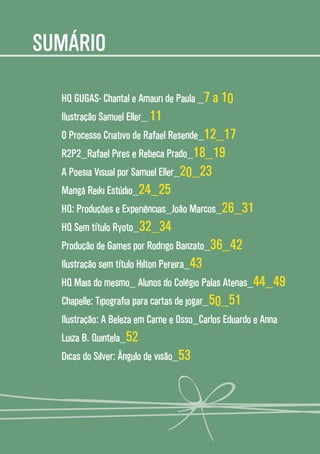 44
SUMÁRIO
HQ GUGAS- Chantal e Amauri de Paula _7 a 10
Ilustração Samuel Eller_ 11
O Processo Criativo de Rafael Resende_12_17
R2P2_Rafael Pires e Rebeca Prado_18_19
A Poesia Visual por Samuel Eller_20_23
Mangá Reiki Estúdio_24_25
HQ: Produções e Experiências_João Marcos_26_31
HQ Sem título Ryoto_32_34
Produção de Games por Rodrigo Banzato_36_42
Ilustração sem título Hilton Pereira_43
HQ Mais do mesmo_ Alunos do Colégio Palas Atenas_44_49
Chapelle: Tipografia para cartas de jogar_50_51
Ilustração: A Beleza em Carne e Osso_Carlos Eduardo e Anna
Luiza B. Quintela_52
Dicas do Silver: Ângulo de visão_53
 