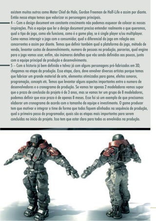 4040
existem muitos outros como Mater Chief de Halo, Gordon Freeman de Half-Life e assim por diante.
Então nessa etapa temos que valorizar os personagens principais.
4 – Com o design document em constante crescimento não podemos esquecer de colocar as nossas
inspirações. Pois a equipe que ler o design document precisa entender realmente o que queremos,
qual o tipo de jogo, como ele funciona, como é o game play, se é single player e/ou multiplayer.
Como vamos interagir o jogo com o consumidor, qual o diferencial do jogo em relação aos
concorrentes e assim por diante. Temos que definir também qual a plataforma do jogo, método de
venda, levantar custos de desenvolvimento, numero de pessoas na produção, parcerias, qual engine
para o jogo vamos usar, enfim, são inúmeros detalhes que vão sendo definidos aos poucos, junto
com a equipe principal de produção e desenvolvimento.
5 – Com a historia já bem definida e talvez já com alguns personagens pré-fabricados em 3D,
chegamos na etapa da produção. Essa etapa, claro, deve envolver diversos artistas porque temos
que fabricar um grande material de arte, elementos otimizados para game, efeitos sonoros,
programação, concepts etc. Temos que levantar alguns aspectos importantes entre o numero de
desenvolvedores e o cronograma de produção. Se vamos ter apenas 2 modeladores vamos supor
que o prazo de conclusão do projeto é de 3 anos, mas se vamos ter um grupo de 8 modeladores,
podemos definir que esse prazo é de apenas 8 meses. Esse foi só um exemplo de que precisamos
elaborar um cronograma de acordo com o tamanho da equipe e investimento. O game producer
tem que motivar e integrar o time de forma que todos fiquem alinhados na sequência de produção,
qual o primeiro passo do programador, quais são as etapas mais importantes para serem
concluídas no inicio do projeto. Isso tem que estar claro para todos os envolvidos na produção.
 
