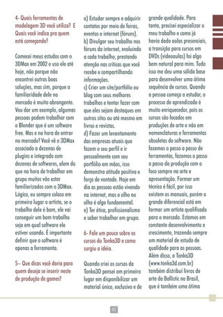 4141
4- Quais ferramentas de
modelagem 3D você utiliza? E
Quais você indica pra quem
está começando?
Comecei meus estudos com o
3DMax em 2002 e uso ele até
hoje, não porque não
encontrei outras boas
soluções, mas sim, porque a
familiaridade dele no
mercado é muito abrangente.
Vou dar um exemplo, algumas
pessoas podem trabalhar com
o Blender que é um software
free. Mas e na hora de entrar
no mercado? Você vê o 3DMax
associado a dezenas de
plugins e integrado com
dezenas de softwares, alem do
que na hora de trabalhar em
grupo muitos vão estar
familiarizados com o 3DMax.
Lógico, eu sempre coloco em
primeiro lugar o artista, se o
trabalho dele é bom, ele vai
conseguir um bom trabalho
seja em qual software ele
estiver usando. É importante
definir que o software é
apenas a ferramenta.
5– Que dicas você daria para
quem deseja se inserir neste
de produção de games?
a) Estudar sempre e adquirir
contatos por meio de feiras,
eventos e internet (fóruns).
b) Divulgar seu trabalho nos
fóruns da internet, evoluindo
a cada trabalho, prestando
atenção nas criticas que você
recebe e compartilhando
informações.
c) Criar um site/portfólio ou
blog com seus melhores
trabalhos e tentar fazer com
que eles sejam destaques em
outros sites ou até mesmo em
livros e revistas.
d) Fazer um levantamento
das empresas atuais que
fazem o seu perfil e ir
pessoalmente com seu
portfólio em mãos, isso
demonstra atitude positiva e
força de vontade. Hoje em
dia as pessoas estão vivendo
na internet, mas o olho no
olho é algo fundamental.
e) Ter ética, profissionalismo
e saber trabalhar em grupo.
6- Fale um pouco sobre os
cursos do Tonka3D e como
surgiu a idéia.
Quando criei os cursos da
Tonka3D pensei em primeiro
lugar em disponibilizar um
material único, exclusivo e de
grande qualidade. Para
tanto, precisei especializar o
meu trabalho e como já
havia dado aulas presenciais,
a transição para cursos em
DVDs (videoaulas) foi algo
bem natural para mim. Tudo
isso me deu uma sólida base
para desenvolver uma ótima
sequência de cursos. Quando
a pessoa começa a estudar, o
processo de aprendizado é
muito enriquecedor, pois os
cursos são focados em
produções de arte e não em
nomenclaturas e ferramentas
obsoletas do software. Não
fazemos o passo a passo de
ferramentas, fazemos o passo
a passo da produção com o
foco sempre na arte e
apresentação. Formar um
técnico é fácil, por isso
existem os manuais, porém o
grande diferencial está em
formar um artista qualificado
para o mercado. Estamos em
constante desenvolvimento e
crescimento, trazendo sempre
um material de estudo de
qualidade para as pessoas.
Além disso, a Tonka3D
(www.tonka3d.com.br)
também distribuí livros de
arte da Ballistic no Brasil,
que é também uma ótima
 