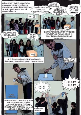4545
MUITO
OBRIGADA!
HOJE
TEREMOS
ALMOÇO EM
CASA!
... SEU NOME
ERA LULUF...
... SUA CAMPANHA FOI
CARACTERIZADA POR ATOS DE
“APOIO” AO POVO, COMO A
DISTRIBUIÇÃO DE CESTAS
BÁSICAS...
SNIF!
SNIF!
E NÃO DEU
OUTRA!
LULUF!
LULUF!
MESMO COM O APOIO DE BOA
PARTE DA POPULAÇÃO,
LULUF QUIS SE GARANTIR,
DANDO UMA “FORCINHA” NAS
URNAS A SEU FAVOR.
... E O POVO, MESMO DESCONFIADO,
RECEBIA OS AGRADOS DO CANDIDATO.
PELO MENOS
COMIDA ELE
DÁ!
EM MEIO A UMA CRISE SOCIAL,
SURGIU UM CANDIDATO À
PRESIDÊNCIA...
HÁ MUITO TEMPO, NUM PAÍS
CHAMADO PIPETOLÂNDIA
SERÁ QUE VAI
SOBRAR
CESTA PRA MIM?
SEMPRE
TERÁ,SE
VOTAR
EM MIM!
 