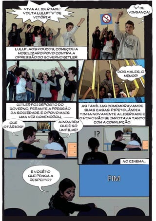 4848
VIVA A LIBERDADE!
VOLTA LULUF! “V” DE
VITÓRIA!
LULUF, AOS POUCOS, COMEÇOU A
MOBILIZARO POVO CONTRA A
OPRESSÃO DO GOVERNO GITLER.
GITLER FOI DEPOSTO DO
GOVERNO, PERANTE A PRESSÃO
DA SOCIEDADE. E O POVO MAIS
UMA VEZ COMEMOROU.
AS FAMÍLIAS COMEMORAVAM DE
SUAS CASAS. PIPETOLÂNDIA
TINHA NOVAMENTE A LIBERDADE E
O POVO NÃO SE IMPOTAVA TANTO
COM A CORRUPÇÃO.
DOS MALES, O
MENOR!
QUE
OTÁRIOS!!
AINDA BEM
QUE É SÓ
UM FILME!!
NO CINEMA...
E VOCÊ? O
QUE PENSA A
RESPEITO?
“V” DE
VINGANÇA!
 