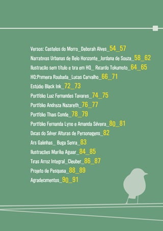 55
Versos: Castelos do Morro_Deborah Alves_54_57
Narrativas Urbanas de Belo Horizonte_Jordana de Souza_58_62
Ilustração sem título e tira em HQ_ Ricardo Tokumoto_64_65
HQ:Primeira Roubada_Lucas Carvalho_66_71
Estúdio Black Ink_72_73
Portfólio Luiz Fernandes Tavares_74_75
Portfólio Andreza Nazareth_76_77
Portfólio Thais Conde_78_79
Portfólio Fernanda Lyrio e Amanda Silveira_80_81
Dicas do Silver Alturas de Personagens_82
Ars Galinhas_ Buga Senra_83
Ilustrações Marília Aguiar_84_85
Tiras Arroz Integral_Cleuber_86_87
Projeto de Pesquisa_88_89
Agradecimentos_90_91
 