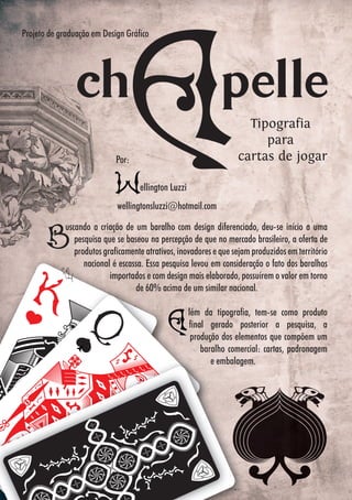 5050
uscando a criação de um baralho com design diferenciado, deu-se início a uma
pesquisa que se baseou na percepção de que no mercado brasileiro, a oferta de
produtos graficamente atrativos, inovadores e que sejam produzidos em território
nacional é escassa. Essa pesquisa levou em consideração o fato dos baralhos
importados e com design mais elaborado, possuírem o valor em torno
de 60% acima de um similar nacional.
lém da tipografia, tem-se como produto
final gerado posterior a pesquisa, a
produção dos elementos que compõem um
baralho comercial: cartas, padronagem
e embalagem.
ellington Luzzi
wellingtonsluzzi@hotmail.com
uscando a criação de um baralho com design diferenciado, deu-se início a uma
pesquisa que se baseou na percepção de que no mercado brasileiro, a oferta de
produtos graficamente atrativos, inovadores e que sejam produzidos em territórioprodutos graficamente atrativos, inovadores e que sejam produzidos em território
nacional é escassa. Essa pesquisa levou em consideração o fato dos baralhos
Projeto de graduação em Design Gráfico
Por:
Tipografia
para
cartas de jogar
 