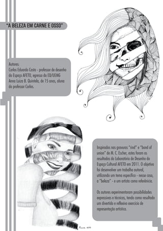 5252
“A BELEZA EM CARNE E OSSO”
Autores:
Carlos Eduardo Costa - professor de desenho
do Espaço AFETO, egresso da ED/UEMG
Anna Luiza B. Quintela, de 15 anos, aluna
do professor Carlos.
Inspirados nas gravuras “rind” e “bond of
union” de M. C. Escher, estes foram os
resultados do Laboratório de Desenho do
Espaço Cultural AFETO em 2011. O objetivo
foi desenvolver um trabalho autoral,
utilizando um tema específico - nesse caso,
a “beleza” - e um artista como referênicia.
Os autores experimentaram possibilidades
expressivas e técnicas, tendo como resultado
um divertido e reflexivo exercício de
representação artística.
 