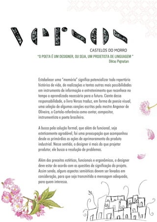 5555
Estabelecer uma “memória” significa potencializar todo repertório
histórico de vida, de realizações e tantas outras mais possibilidades
em instrumento de informação e entretenimento que reconhece no
tempo o aprendizado necessário para o futuro. Ciente dessa
responsabilidade, o livro Versos traduz, em forma de poesia visual,
uma seleção de algumas canções escritas pelo mestre Angenor de
Oliveira, o Cartola-referência como contar, compositor,
instrumentista e poeta brasileiro.
A busca pela solução formal, que além de funcional, seja
esteticamente agradável, foi uma preocupação que acompanhou
desde os primórdios as ações de aprimoramento do produto
industrial. Nesse sentido, o designer é mais do que projetar
produtor, ele busca a resolução de problemas.
Além dos preceitos estéticos, funcionais e ergonômicos, o designer
deve estar de acordo com as questões de significação do projeto.
Assim sendo, alguns aspectos semióticos devem ser levados em
consideração, para que seja transmitida a mensagem adequada,
para quem interessa.
“O POETA É UM DESIGNER, OU SEJA, UM PROJETISTA DE LINGUAGEM ”
Décio Pignatari
Além dos preceitos estéticos, funcionais e ergonômicos, o designer
deve estar de acordo com as questões de significação do projeto.
Assim sendo, alguns aspectos semióticos devem ser levados em
consideração, para que seja transmitida a mensagem adequada,
para quem interessa.
 